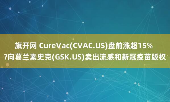 旗开网 CureVac(CVAC.US)盘前涨超15% ?向葛兰素史克(GSK.US)卖出流感和新冠疫苗版权