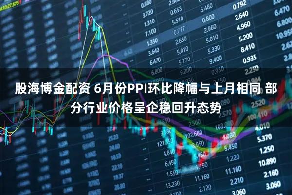 股海博金配资 6月份PPI环比降幅与上月相同 部分行业价格呈企稳回升态势