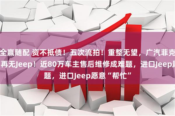 全赢随配 资不抵债！五次流拍！重整无望，广汽菲克消亡，国产再无Jeep！近80万车主售后维修成难题，进口Jeep愿意“帮忙”