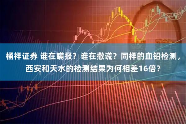 桶祥证券 谁在瞒报？谁在撒谎？同样的血铅检测，西安和天水的检测结果为何相差16倍？