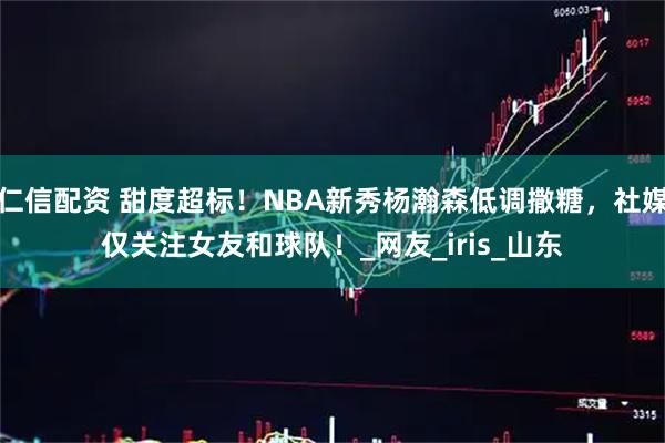 仁信配资 甜度超标！NBA新秀杨瀚森低调撒糖，社媒仅关注女友和球队！_网友_iris_山东