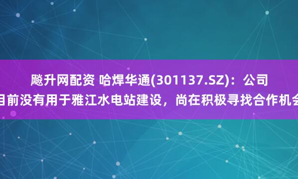 飚升网配资 哈焊华通(301137.SZ)：公司目前没有用于雅江水电站建设，尚在积极寻找合作机会