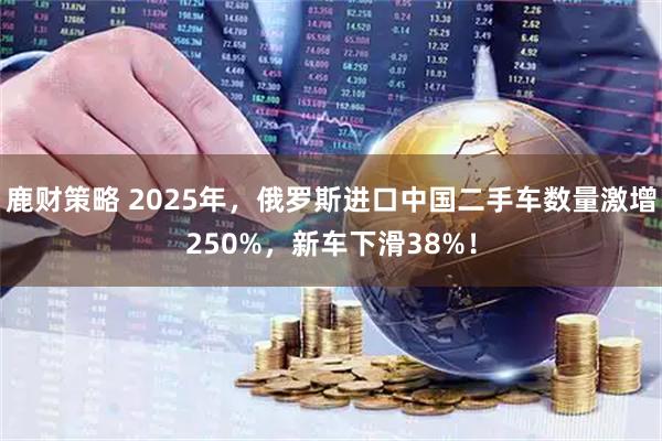 鹿财策略 2025年，俄罗斯进口中国二手车数量激增250%，新车下滑38%！