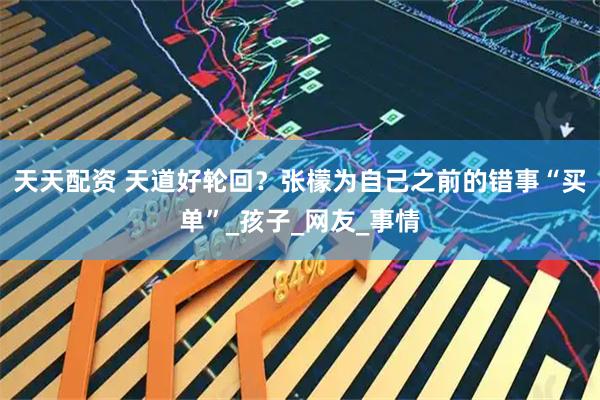 天天配资 天道好轮回？张檬为自己之前的错事“买单”_孩子_网友_事情