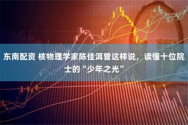 东南配资 核物理学家陈佳洱曾这样说，读懂十位院士的“少年之光”