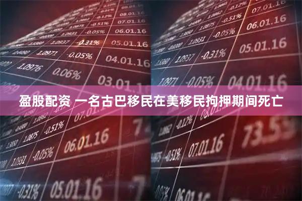 盈股配资 一名古巴移民在美移民拘押期间死亡