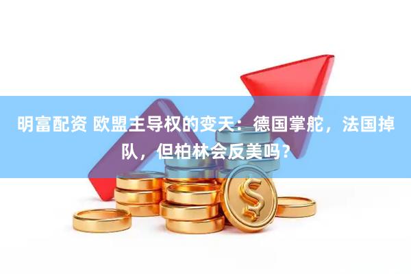明富配资 欧盟主导权的变天：德国掌舵，法国掉队，但柏林会反美吗？