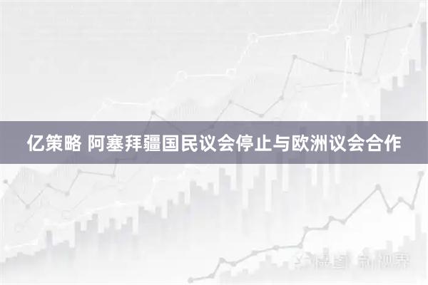 亿策略 阿塞拜疆国民议会停止与欧洲议会合作