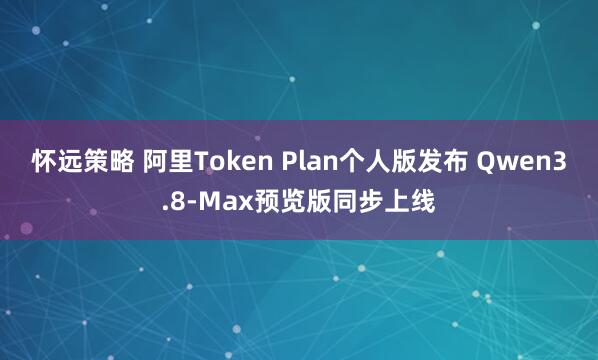 怀远策略 阿里Token Plan个人版发布 Qwen3.8-Max预览版同步上线